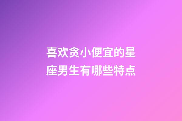 喜欢贪小便宜的星座男生有哪些特点-第1张-星座运势-玄机派