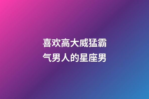 喜欢高大威猛霸气男人的星座男-第1张-星座运势-玄机派