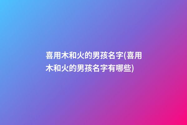 喜用木和火的男孩名字(喜用木和火的男孩名字有哪些)