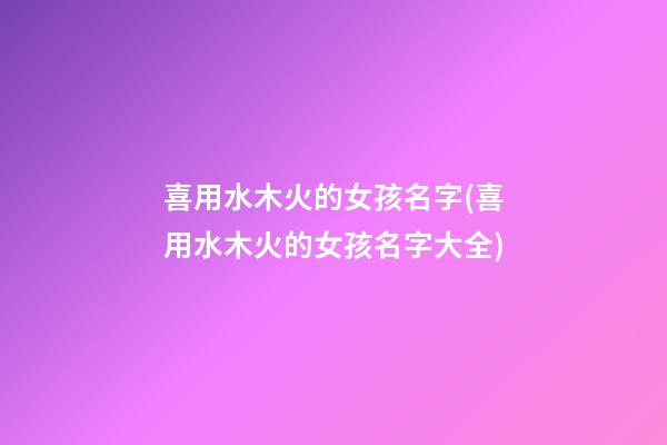 喜用水木火的女孩名字(喜用水木火的女孩名字大全)