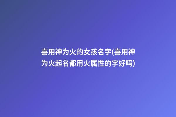 喜用神为火的女孩名字(喜用神为火起名都用火属性的字好吗)