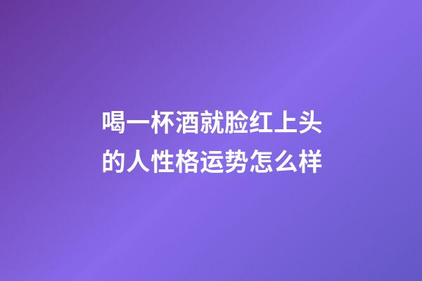 喝一杯酒就脸红上头的人性格运势怎么样