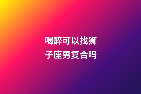 喝醉可以找狮子座男复合吗-第1张-星座运势-玄机派
