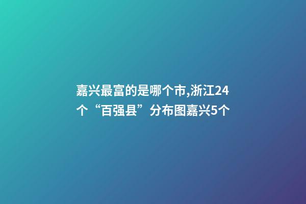 嘉兴最富的是哪个市,浙江24个“百强县”分布图嘉兴5个-第1张-观点-玄机派
