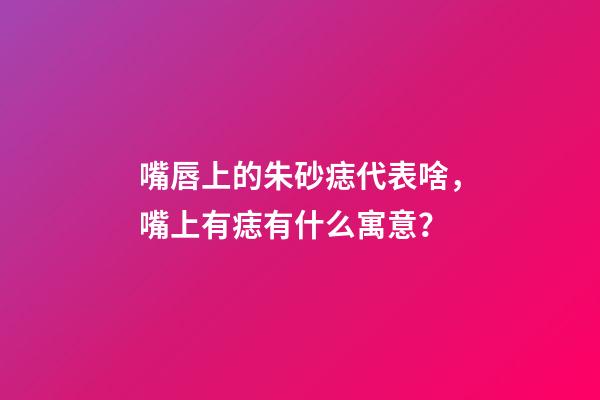 嘴唇上的朱砂痣代表啥，嘴上有痣有什么寓意？