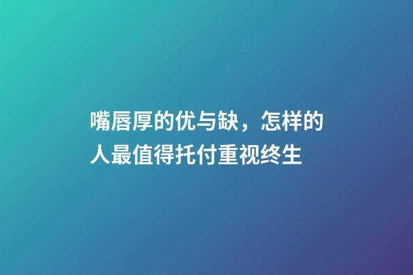 嘴唇厚的优与缺，怎样的人最值得托付重视终生?