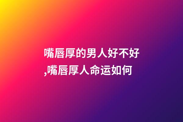 嘴唇厚的男人好不好,嘴唇厚人命运如何