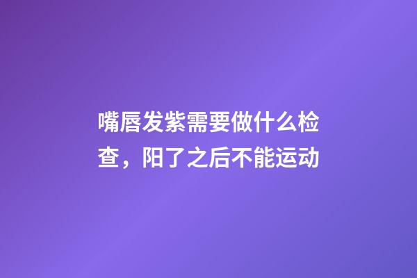 嘴唇发紫需要做什么检查，阳了之后不能运动-第1张-观点-玄机派