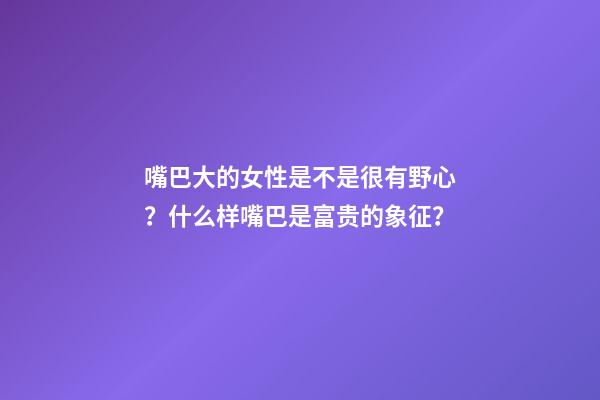 嘴巴大的女性是不是很有野心？什么样嘴巴是富贵的象征？