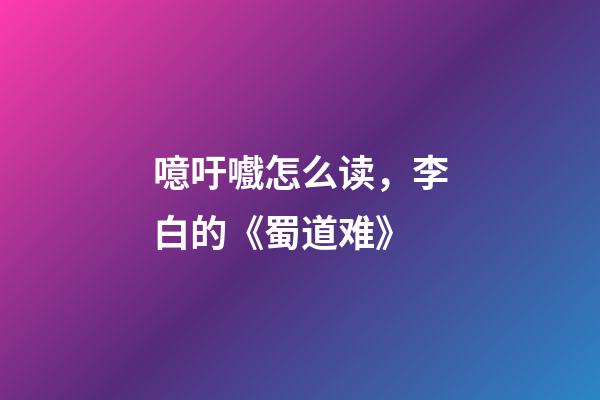 噫吁嚱怎么读，李白的《蜀道难》-第1张-观点-玄机派