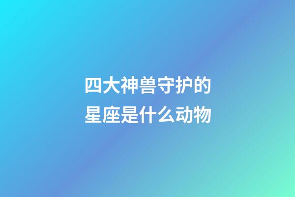 四大神兽守护的星座是什么动物-第1张-星座运势-玄机派