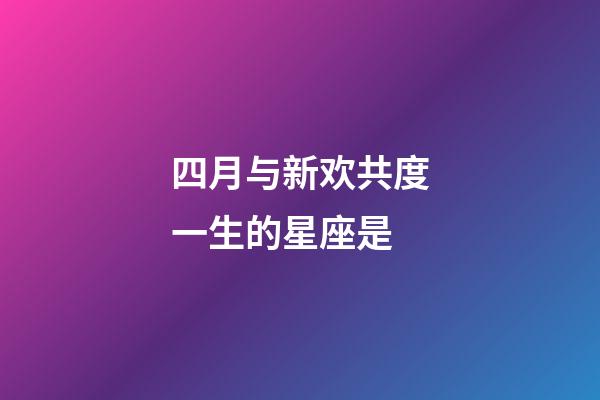 四月与新欢共度一生的星座是-第1张-星座运势-玄机派