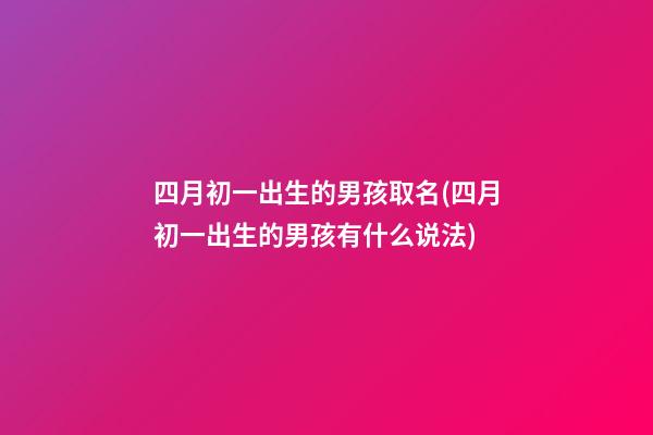 四月初一出生的男孩取名(四月初一出生的男孩有什么说法)