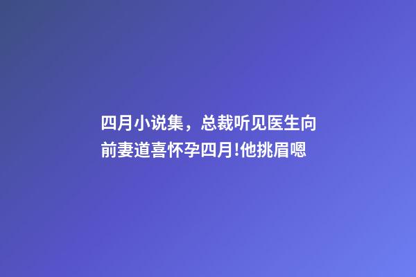 四月小说集，总裁听见医生向前妻道喜怀孕四月!他挑眉嗯-第1张-观点-玄机派