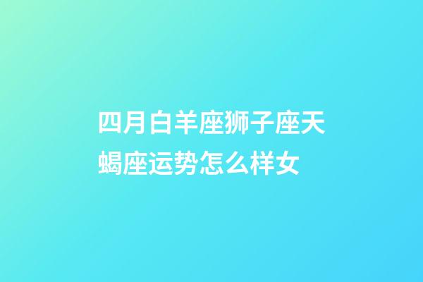 四月白羊座狮子座天蝎座运势怎么样女-第1张-星座运势-玄机派