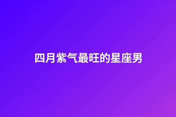 四月紫气最旺的星座男-第1张-星座运势-玄机派