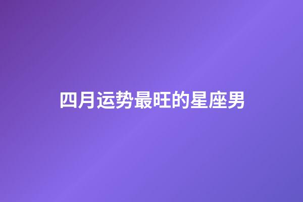 四月运势最旺的星座男-第1张-星座运势-玄机派