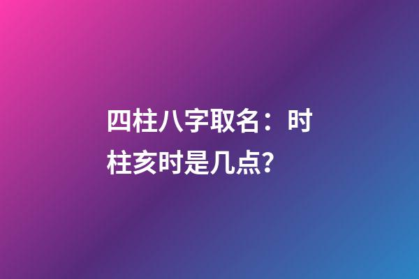 四柱八字取名：时柱亥时是几点？