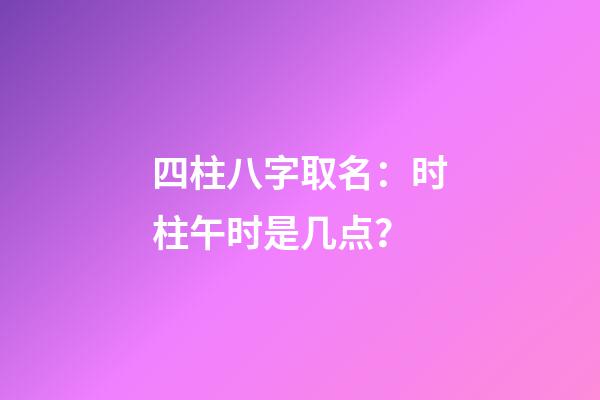 四柱八字取名：时柱午时是几点？