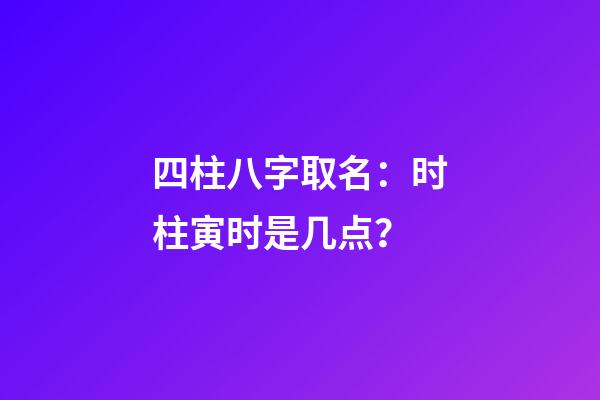 四柱八字取名：时柱寅时是几点？