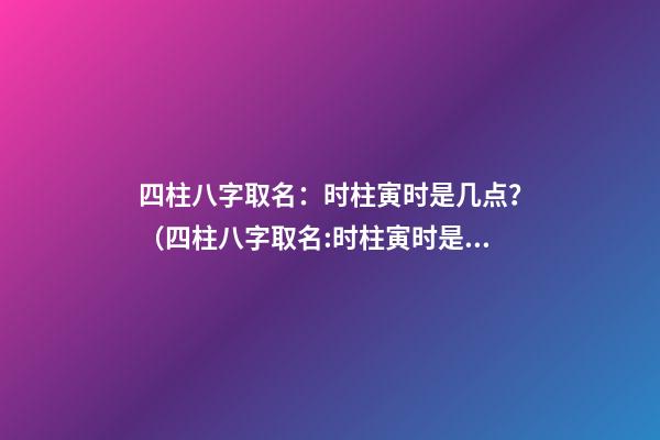 四柱八字取名：时柱寅时是几点？（四柱八字取名:时柱寅时是几点到几点）