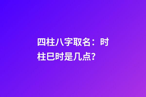 四柱八字取名：时柱巳时是几点？