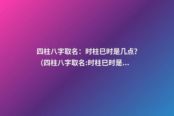 四柱八字取名：时柱巳时是几点？（四柱八字取名:时柱巳时是几点到几点）