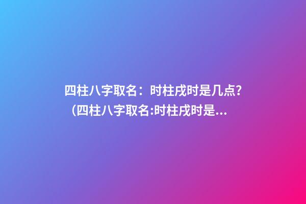 四柱八字取名：时柱戌时是几点？（四柱八字取名:时柱戌时是几点到几点）