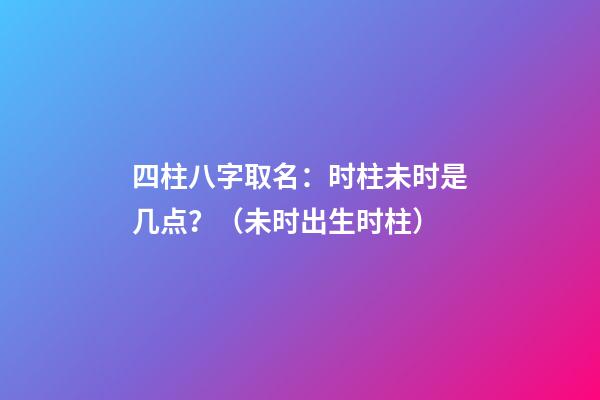 四柱八字取名：时柱未时是几点？（未时出生时柱）