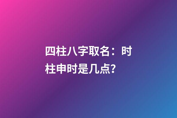 四柱八字取名：时柱申时是几点？