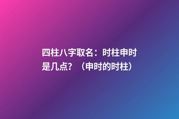 四柱八字取名：时柱申时是几点？（申时的时柱）