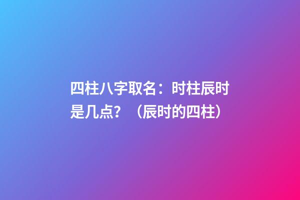 四柱八字取名：时柱辰时是几点？（辰时的四柱）