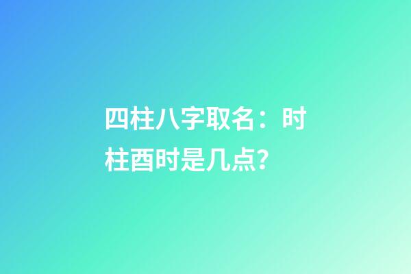 四柱八字取名：时柱酉时是几点？