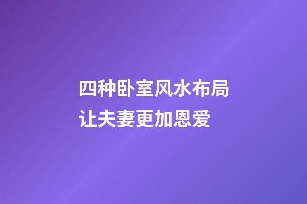 四种卧室风水布局让夫妻更加恩爱