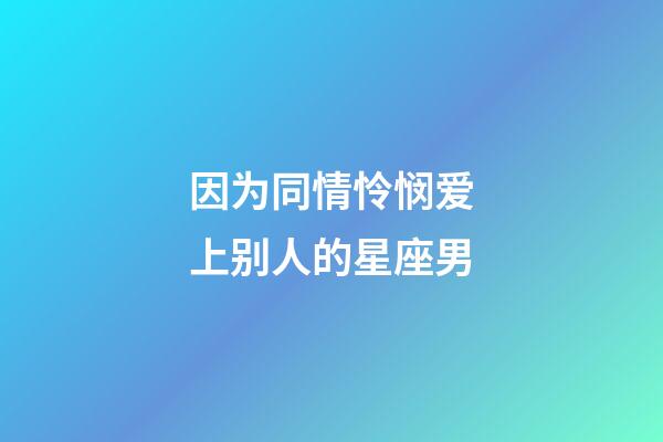 因为同情怜悯爱上别人的星座男-第1张-星座运势-玄机派