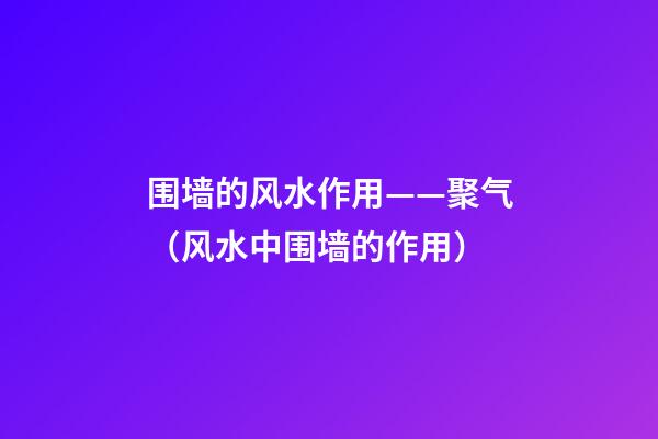 围墙的风水作用——聚气（风水中围墙的作用）