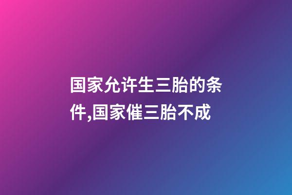 国家允许生三胎的条件,国家催三胎不成-第1张-观点-玄机派