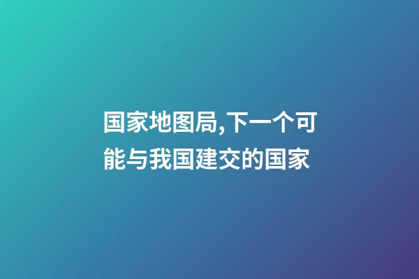国家地图局,下一个可能与我国建交的国家-第1张-观点-玄机派