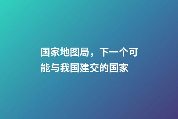 国家地图局，下一个可能与我国建交的国家-第1张-观点-玄机派