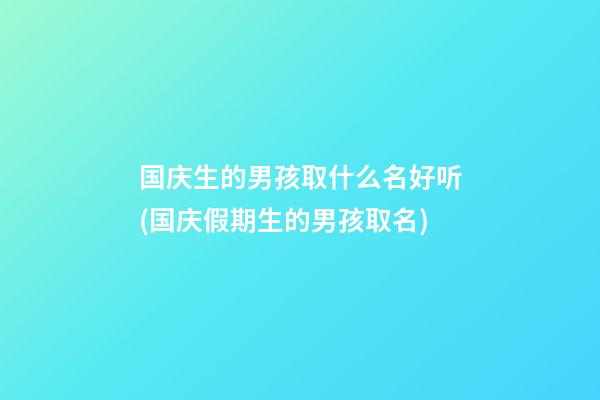 国庆生的男孩取什么名好听(国庆假期生的男孩取名)