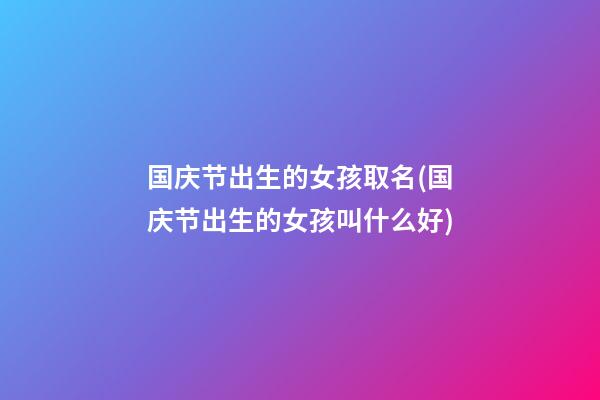 国庆节出生的女孩取名(国庆节出生的女孩叫什么好)