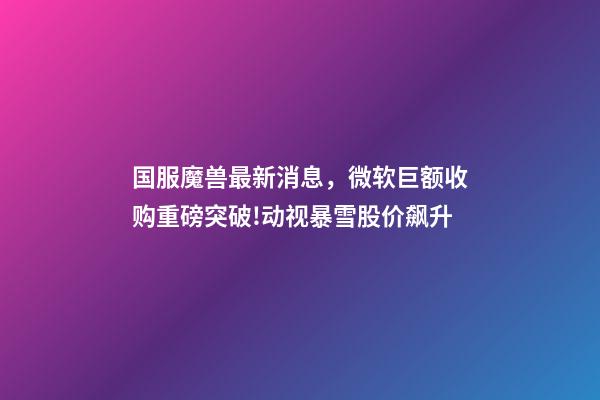 国服魔兽最新消息，微软巨额收购重磅突破!动视暴雪股价飙升-第1张-观点-玄机派