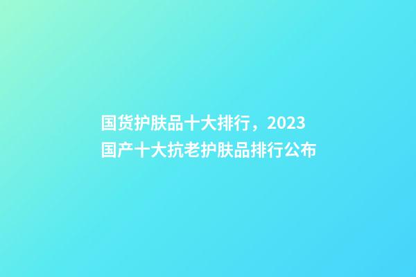 国货护肤品十大排行，2023国产十大抗老护肤品排行公布-第1张-观点-玄机派