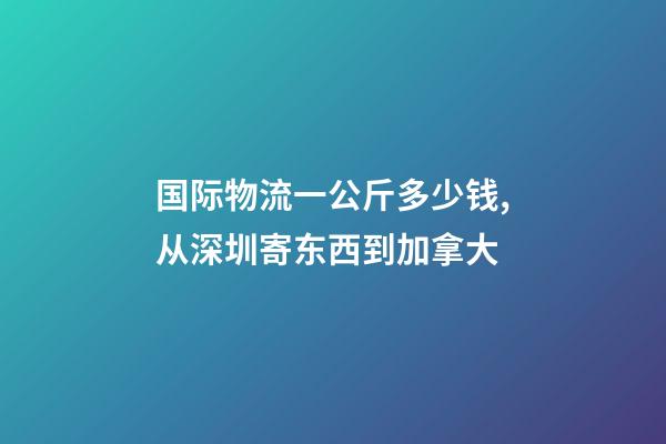 国际物流一公斤多少钱,从深圳寄东西到加拿大-第1张-观点-玄机派