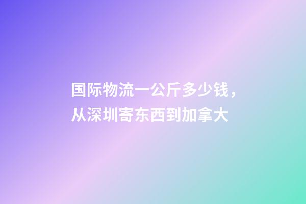 国际物流一公斤多少钱，从深圳寄东西到加拿大-第1张-观点-玄机派