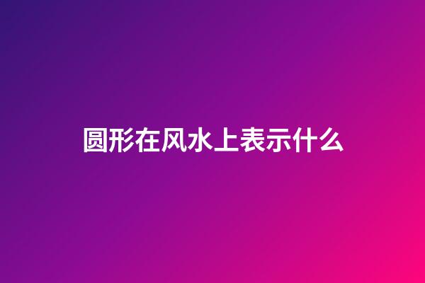 圆形在风水上表示什么
