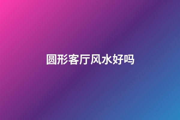 圆形客厅风水好吗