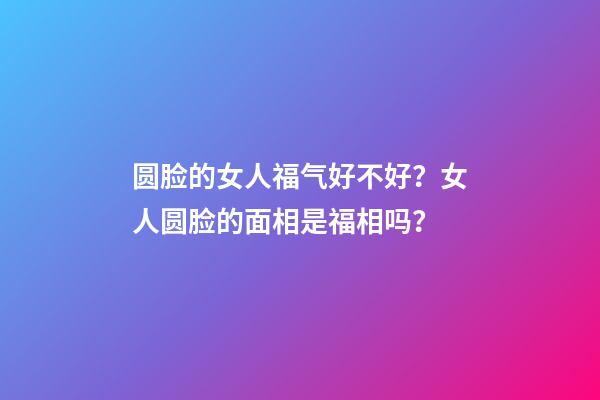 圆脸的女人福气好不好？女人圆脸的面相是福相吗？