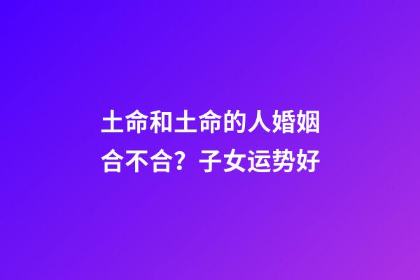 土命和土命的人婚姻合不合？子女运势好