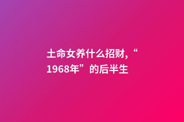 土命女养什么招财,“1968年”的后半生-第1张-观点-玄机派